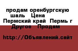 продам оренбургскую шаль › Цена ­ 4 000 - Пермский край, Пермь г. Другое » Продам   
